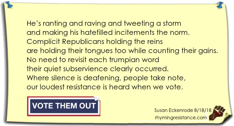 
He’s ranting and raving and tweeting a storm
and making his hatefilled incitements the norm.
Complicit Republicans holding the reins
are holding their tongues too while counting their gains.
No need to revisit each trumpian word
their quiet subservience clearly occurred.
Where silence is deafening, people take note,
our loudest resistance is heard when we vote.